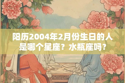 阳历2004年2月份生日的人是哪个星座?水瓶座吗? 阳历2004年2月份生日的人是哪个星座?水瓶座吗?