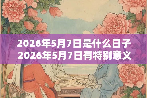 2026年5月7日是什么日子 2026年5月7日有特别意义吗 2026年5月7日是什么日子 2026年5月7日有特别意义吗