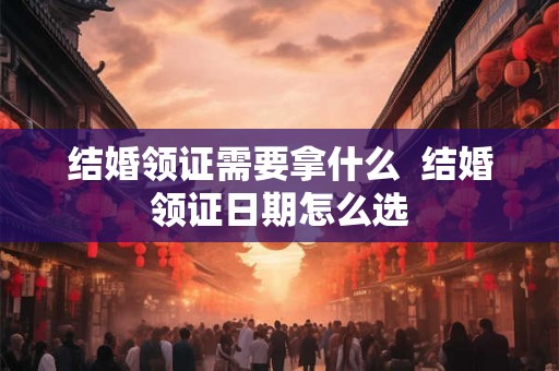 结婚领证需要拿什么  结婚领证日期怎么选