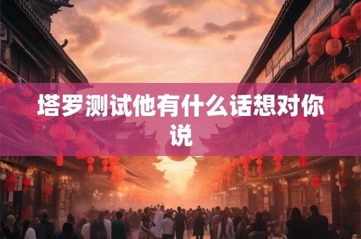 塔罗测试他有什么话想对你说 塔罗测试他有什么话想对你说