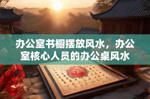办公室书橱摆放风水,办公室核心人员的办公桌风水 办公室书橱摆放风水,办公室核心人员的办公桌风水