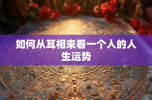 如何从耳相来看一个人的人生运势