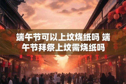 端午节可以上坟烧纸吗 端午节拜祭上坟需烧纸吗