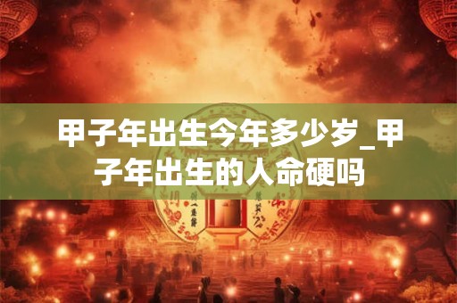 甲子年出生今年多少岁_甲子年出生的人命硬吗 甲子年出生今年多少岁_甲子年出生的人命硬吗