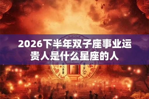 2026下半年双子座事业运贵人是什么星座的人