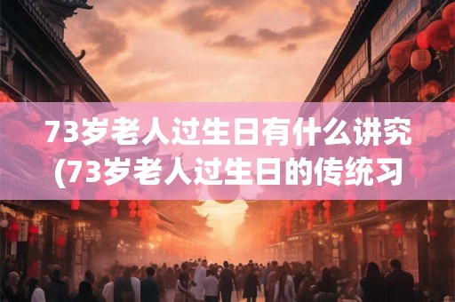 73岁老人过生日有什么讲究(73岁老人过生日的传统习俗及讲究是什么？)