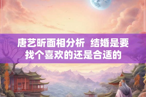 唐艺昕面相分析  结婚是要找个喜欢的还是合适的