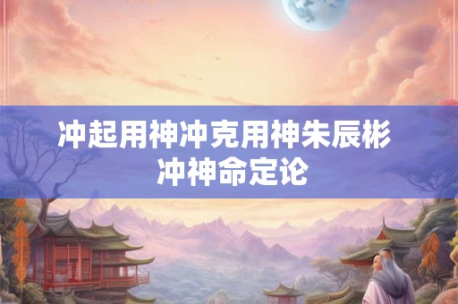 冲起用神冲克用神朱辰彬 冲神命定论 冲起用神冲克用神朱辰彬 冲神命定论