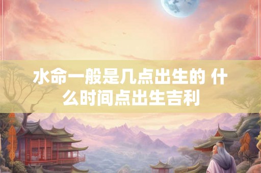 水命一般是几点出生的 什么时间点出生吉利