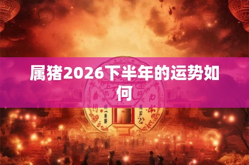 属猪2026下半年的运势如何 属猪2026下半年的运势如何