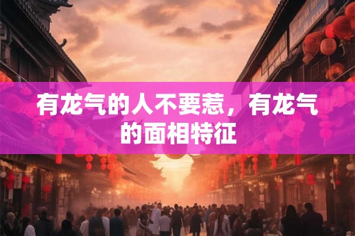 有龙气的人不要惹,有龙气的面相特征 有龙气的人不要惹,有龙气的面相特征