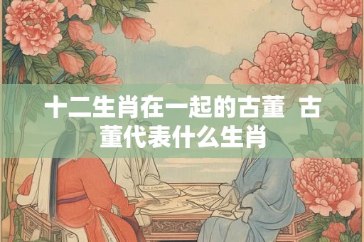 十二生肖在一起的古董  古董代表什么生肖