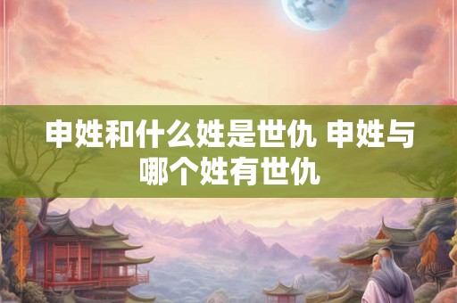 申姓和什么姓是世仇 申姓与哪个姓有世仇