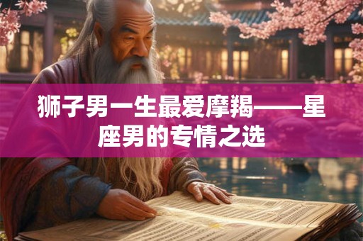 狮子男一生最爱摩羯——星座男的专情之选