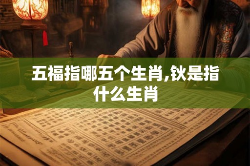 五福指哪五个生肖,钬是指什么生肖 五福指哪五个生肖,钬是指什么生肖