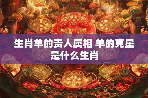 生肖羊的贵人属相 羊的克星是什么生肖