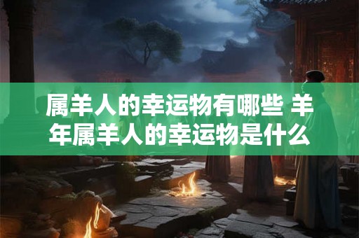 属羊人的幸运物有哪些 羊年属羊人的幸运物是什么