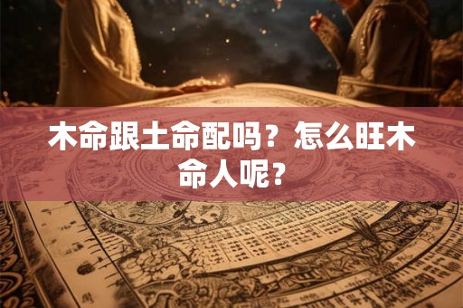 木命跟土命配吗？怎么旺木命人呢？