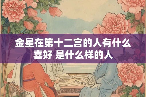 金星在第十二宫的人有什么喜好 是什么样的人 金星在第十二宫的人有什么喜好 是什么样的人
