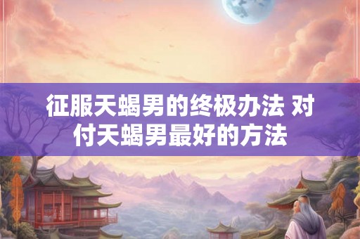 征服天蝎男的终极办法 对付天蝎男最好的方法