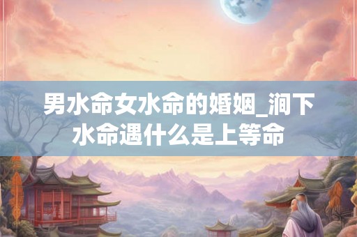 男水命女水命的婚姻_涧下水命遇什么是上等命