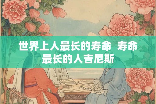 世界上人最长的寿命  寿命最长的人吉尼斯