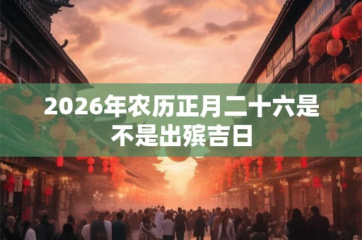 2026年农历正月二十六是不是出殡吉日 2026年农历正月二十六是不是出殡吉日