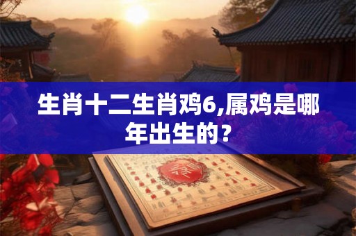 生肖十二生肖鸡6,属鸡是哪年出生的？