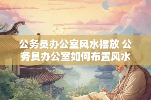 公务员办公室风水摆放 公务员办公室如何布置风水