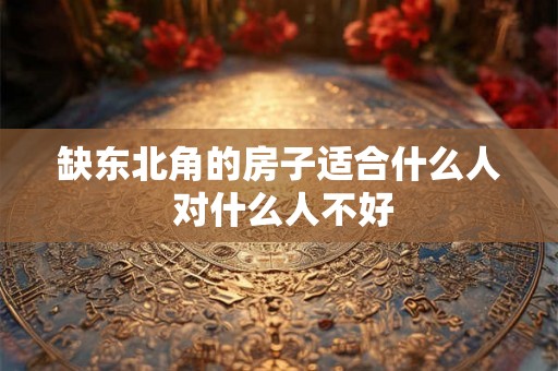 缺东北角的房子适合什么人 对什么人不好 缺东北角的房子适合什么人 对什么人不好