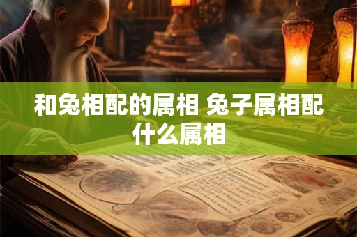 和兔相配的属相 兔子属相配什么属相 和兔相配的属相 兔子属相配什么属相