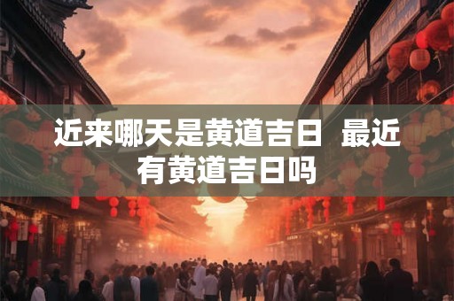 近来哪天是黄道吉日  最近有黄道吉日吗