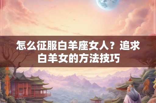 怎么征服白羊座女人？追求白羊女的方法技巧