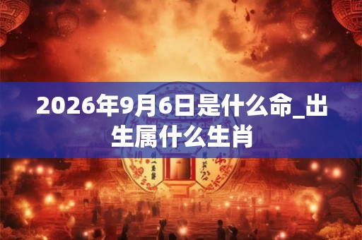 2026年9月6日是什么命_出生属什么生肖 2026年9月6日是什么命_出生属什么生肖