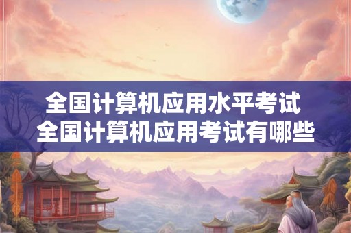 全国计算机应用水平考试 全国计算机应用考试有哪些考点