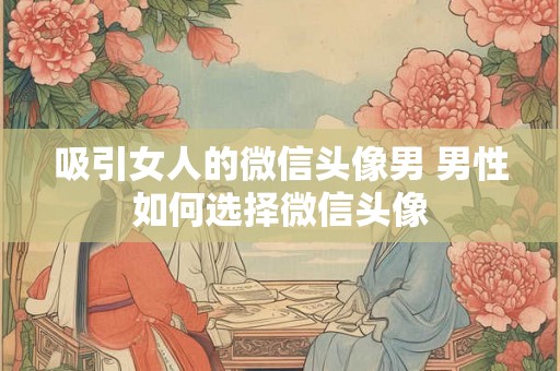 吸引女人的微信头像男 男性如何选择微信头像