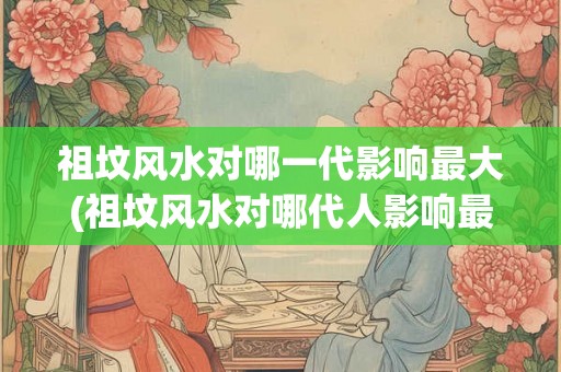 祖坟风水对哪一代影响最大(祖坟风水对哪代人影响最大？)