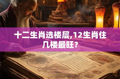 十二生肖选楼层,12生肖住几楼最旺? 十二生肖选楼层,12生肖住几楼最旺?