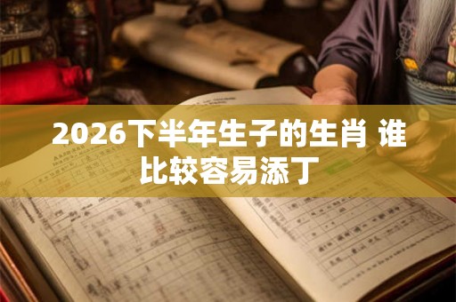 2026下半年生子的生肖 谁比较容易添丁 2026下半年生子的生肖 谁比较容易添丁