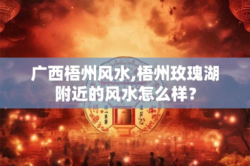 广西梧州风水,梧州玫瑰湖附近的风水怎么样? 广西梧州风水,梧州玫瑰湖附近的风水怎么样?