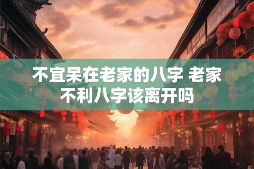 不宜呆在老家的八字 老家不利八字该离开吗