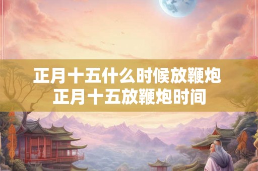 正月十五什么时候放鞭炮 正月十五放鞭炮时间