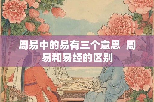 周易中的易有三个意思 周易和易经的区别 周易中的易有三个意思 周易和易经的区别
