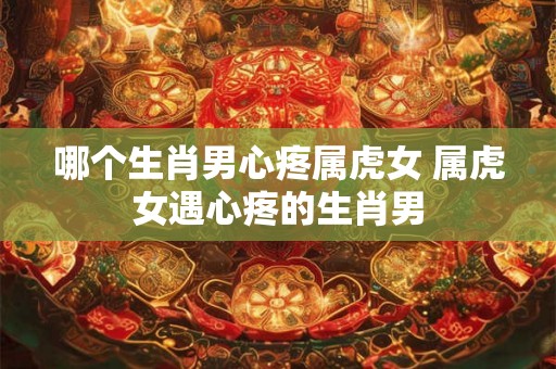 哪个生肖男心疼属虎女 属虎女遇心疼的生肖男