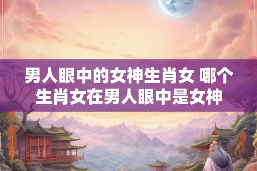 男人眼中的女神生肖女 哪个生肖女在男人眼中是女神 男人眼中的女神生肖女 哪个生肖女在男人眼中是女神