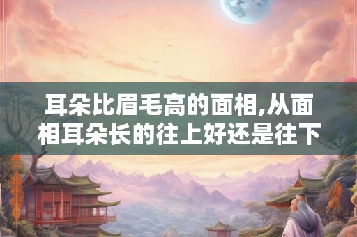 耳朵比眉毛高的面相,从面相耳朵长的往上好还是往下好 耳朵比眉毛高的面相,从面相耳朵长的往上好还是往下好