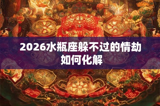 2026水瓶座躲不过的情劫 如何化解