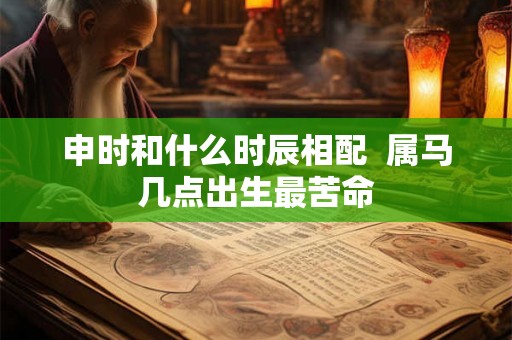申时和什么时辰相配 属马几点出生最苦命 申时和什么时辰相配 属马几点出生最苦命