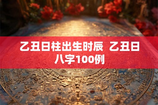 乙丑日柱出生时辰  乙丑日八字100例