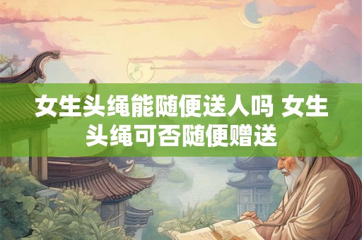 女生头绳能随便送人吗 女生头绳可否随便赠送 女生头绳能随便送人吗 女生头绳可否随便赠送